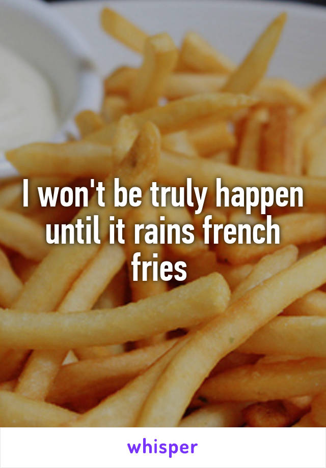 I won't be truly happen until it rains french fries 