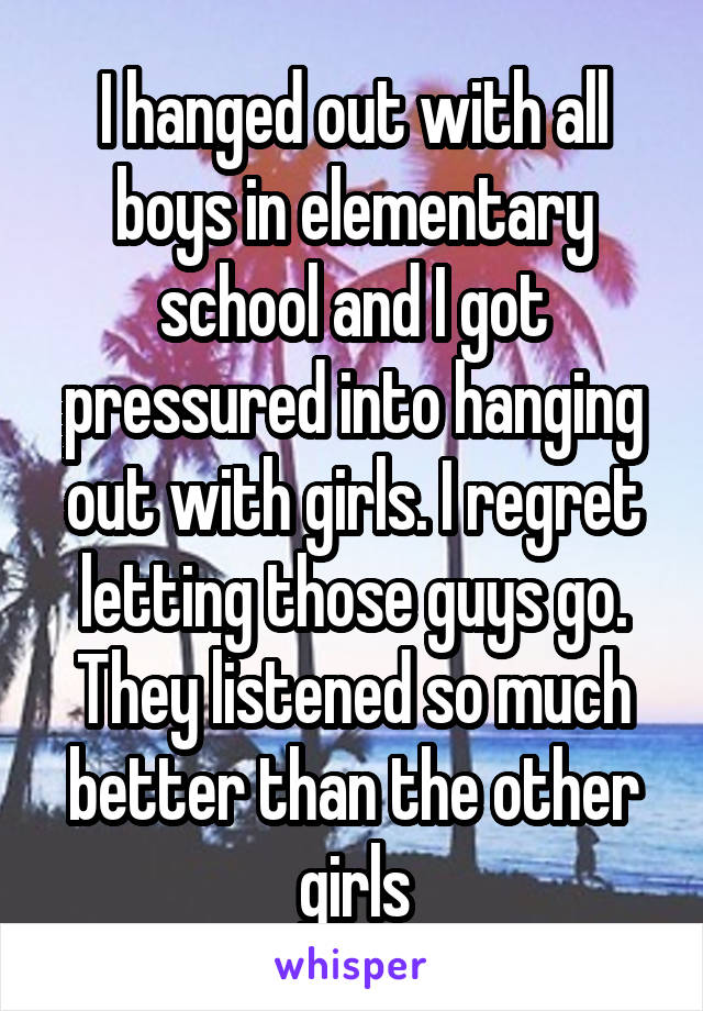 I hanged out with all boys in elementary school and I got pressured into hanging out with girls. I regret letting those guys go. They listened so much better than the other girls
