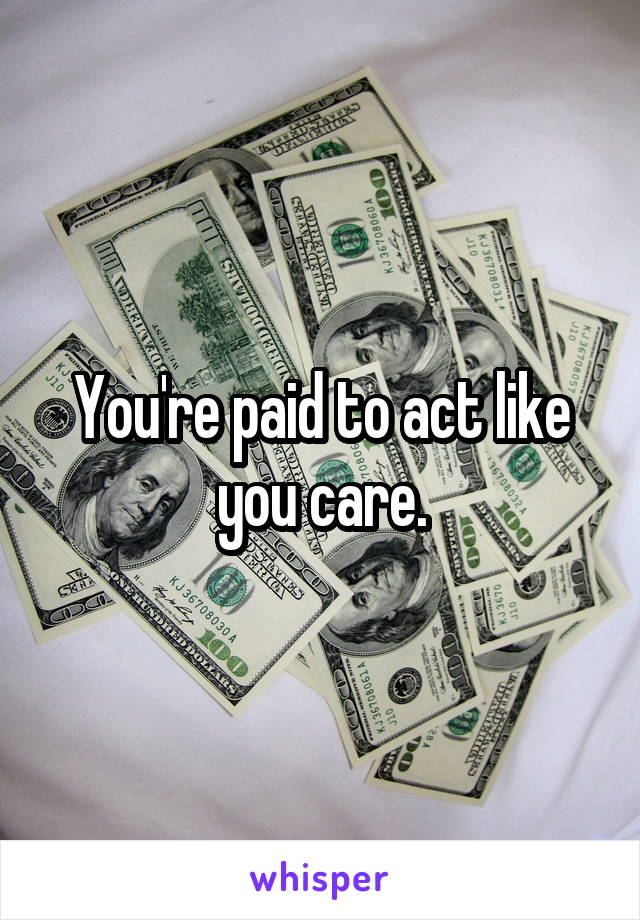 You're paid to act like you care.