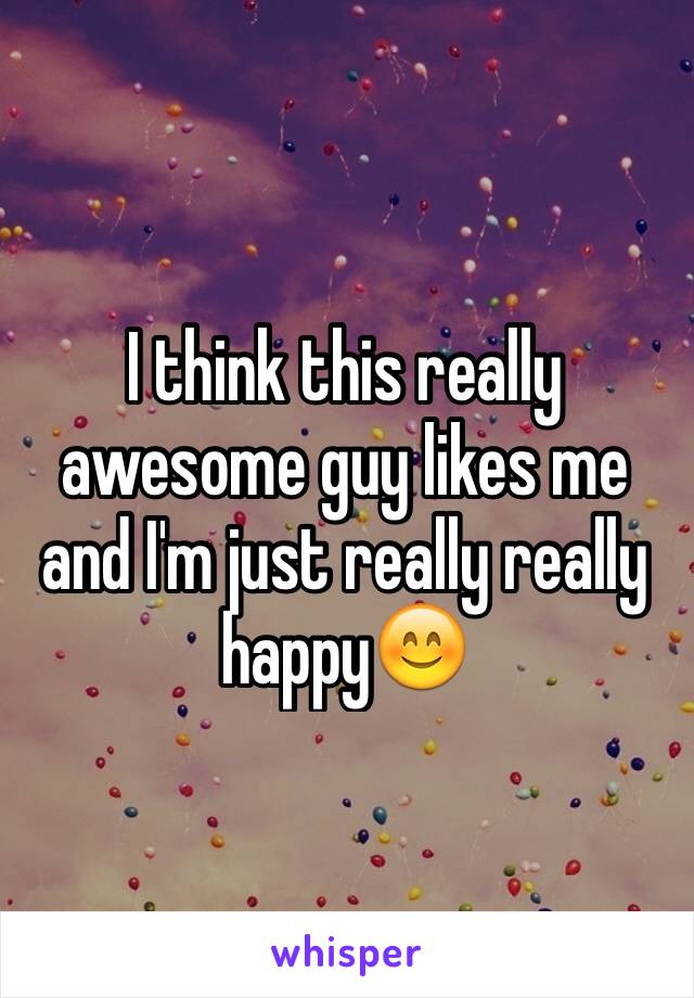 I think this really awesome guy likes me and I'm just really really happy😊
