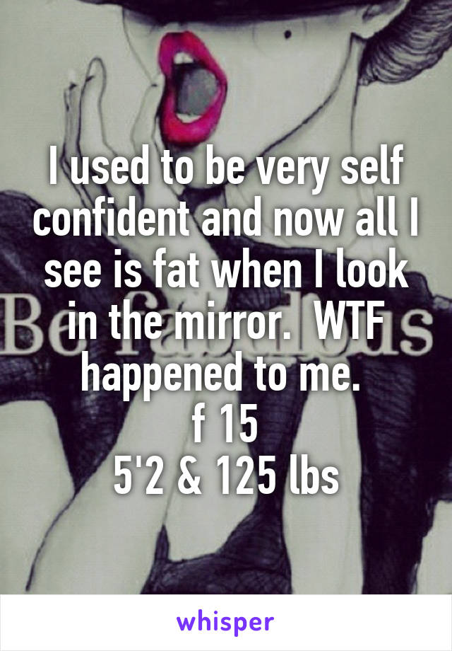 I used to be very self confident and now all I see is fat when I look in the mirror.  WTF happened to me. 
f 15
5'2 & 125 lbs