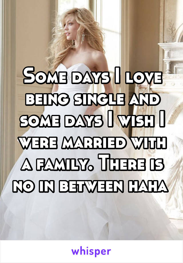 Some days I love being single and some days I wish I were married with a family. There is no in between haha 