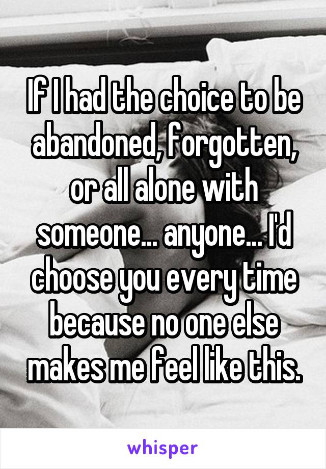 If I had the choice to be abandoned, forgotten, or all alone with someone... anyone... I'd choose you every time because no one else makes me feel like this.
