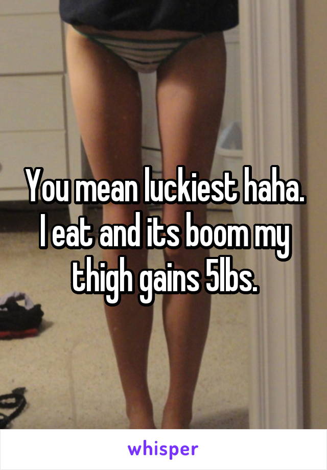 You mean luckiest haha. I eat and its boom my thigh gains 5lbs.