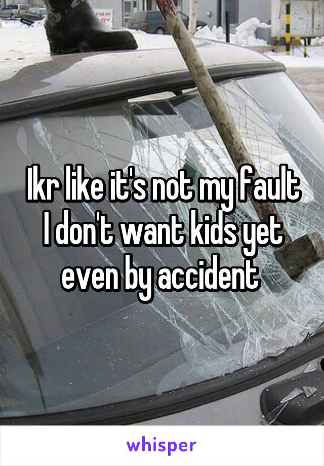 Ikr like it's not my fault I don't want kids yet even by accident 
