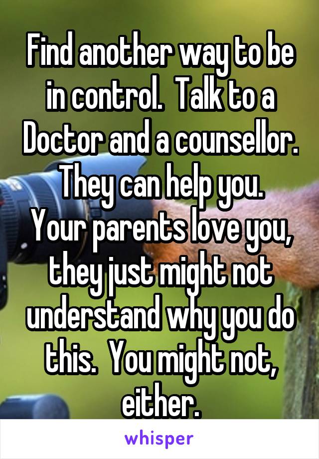 Find another way to be in control.  Talk to a Doctor and a counsellor.  They can help you.  Your parents love you, they just might not understand why you do this.  You might not, either.