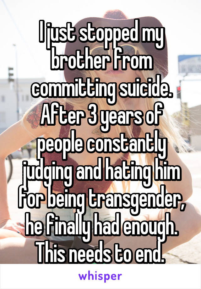 I just stopped my brother from committing suicide.
After 3 years of people constantly judging and hating him for being transgender, he finally had enough.
This needs to end. 