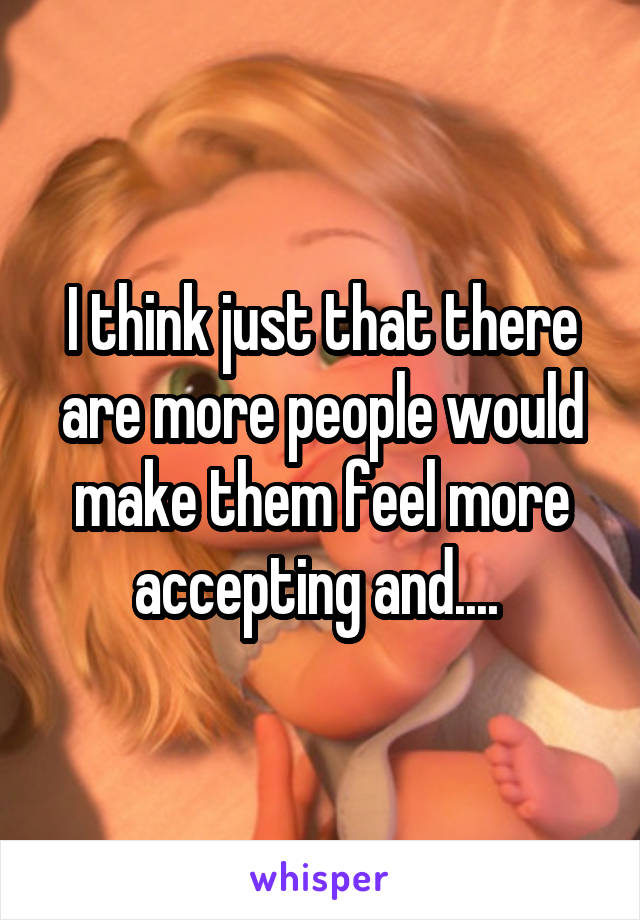 I think just that there are more people would make them feel more accepting and.... 
