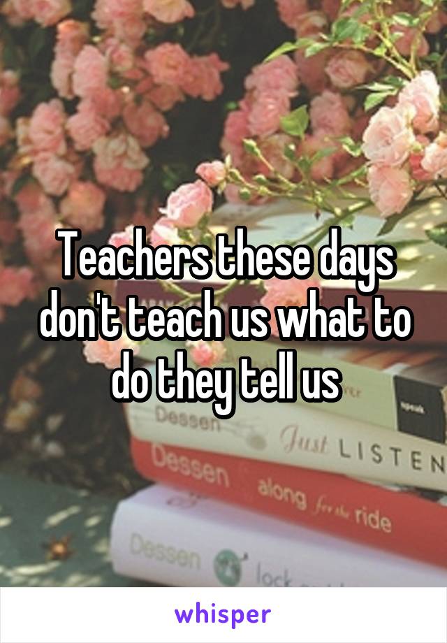 Teachers these days don't teach us what to do they tell us