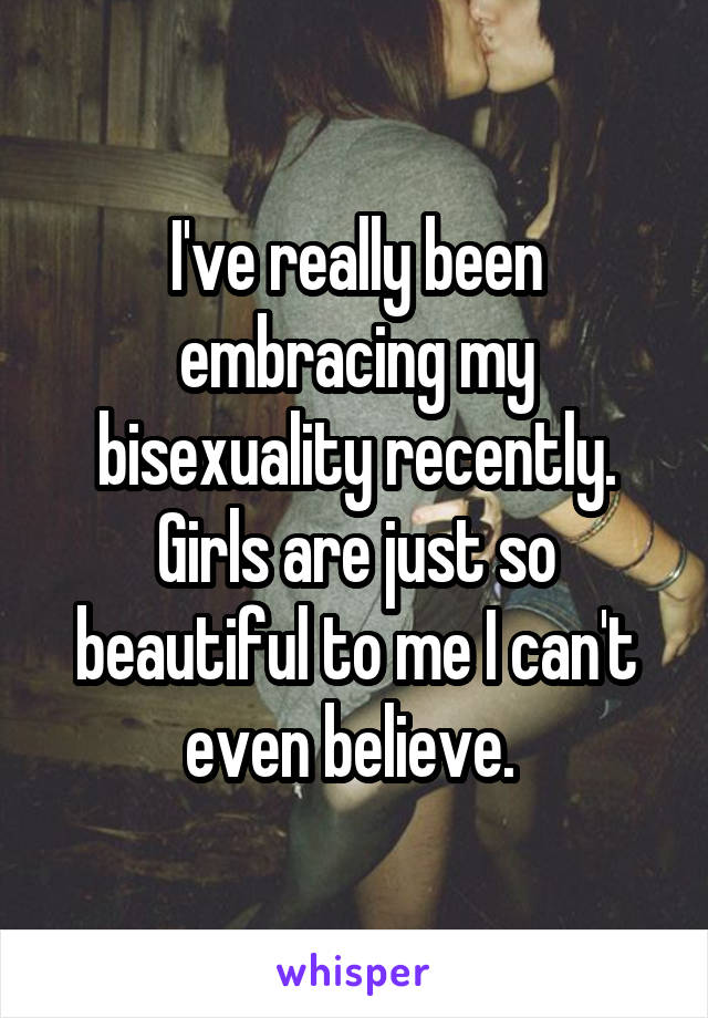 I've really been embracing my bisexuality recently. Girls are just so beautiful to me I can't even believe. 