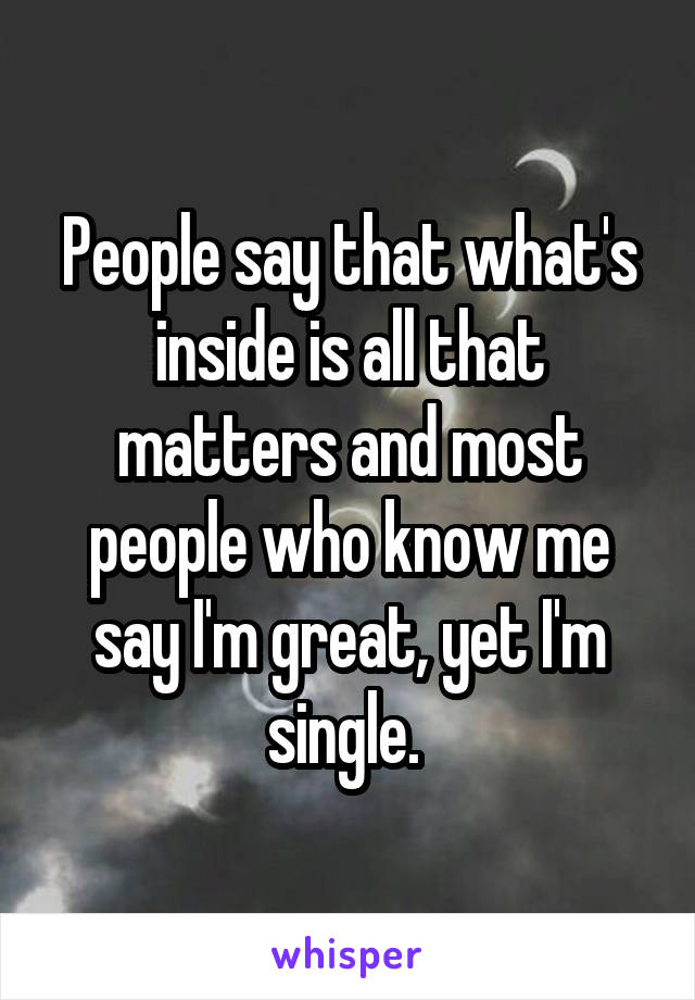 People say that what's inside is all that matters and most people who know me say I'm great, yet I'm single. 