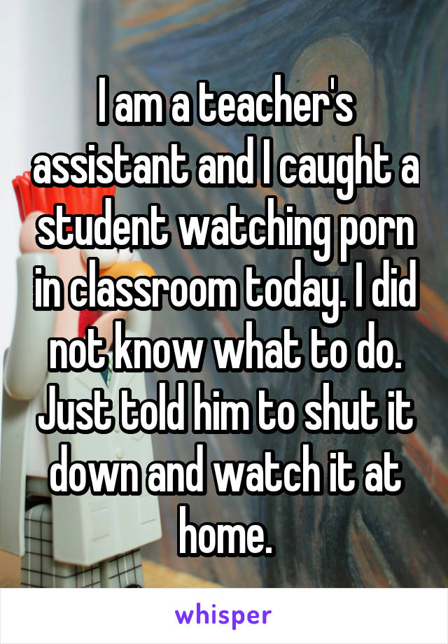 I am a teacher's assistant and I caught a student watching porn in classroom today. I did not know what to do. Just told him to shut it down and watch it at home.