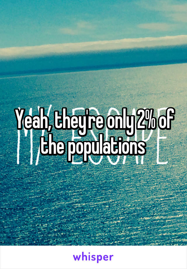 Yeah, they're only 2% of the populations 