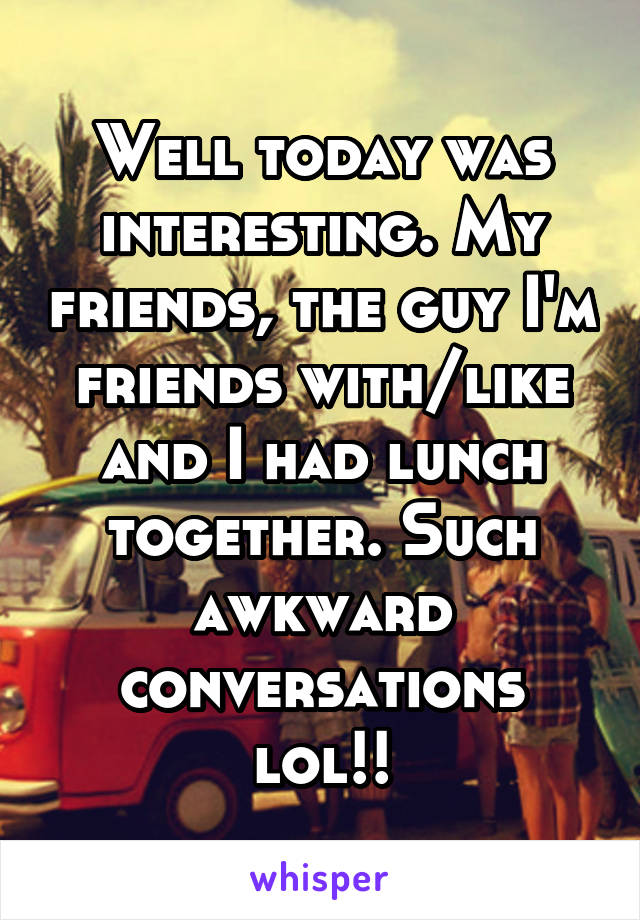 Well today was interesting. My friends, the guy I'm friends with/like and I had lunch together. Such awkward conversations lol!!