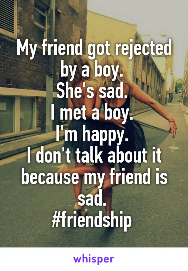 My friend got rejected by a boy. 
She's sad. 
I met a boy. 
I'm happy. 
I don't talk about it because my friend is sad. 
#friendship 