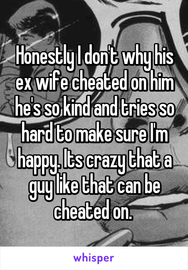 Honestly I don't why his ex wife cheated on him he's so kind and tries so hard to make sure I'm happy. Its crazy that a guy like that can be cheated on. 
