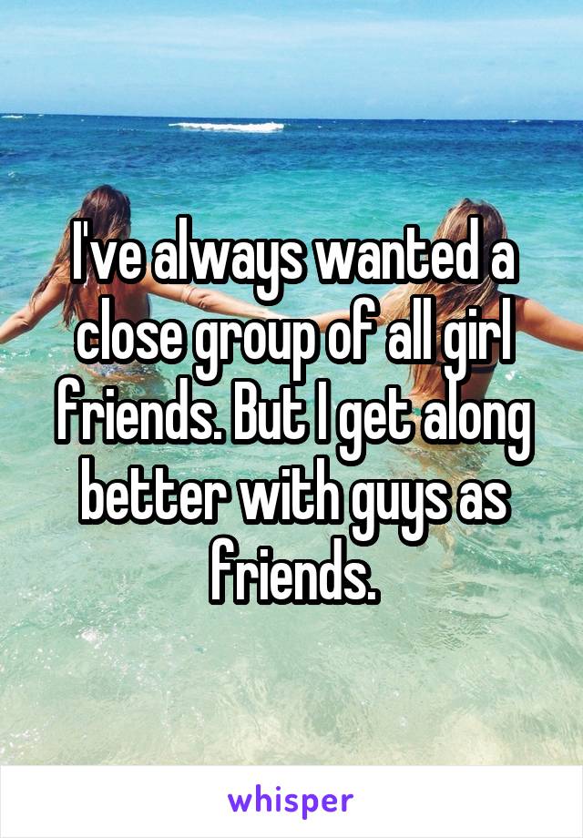I've always wanted a close group of all girl friends. But I get along better with guys as friends.