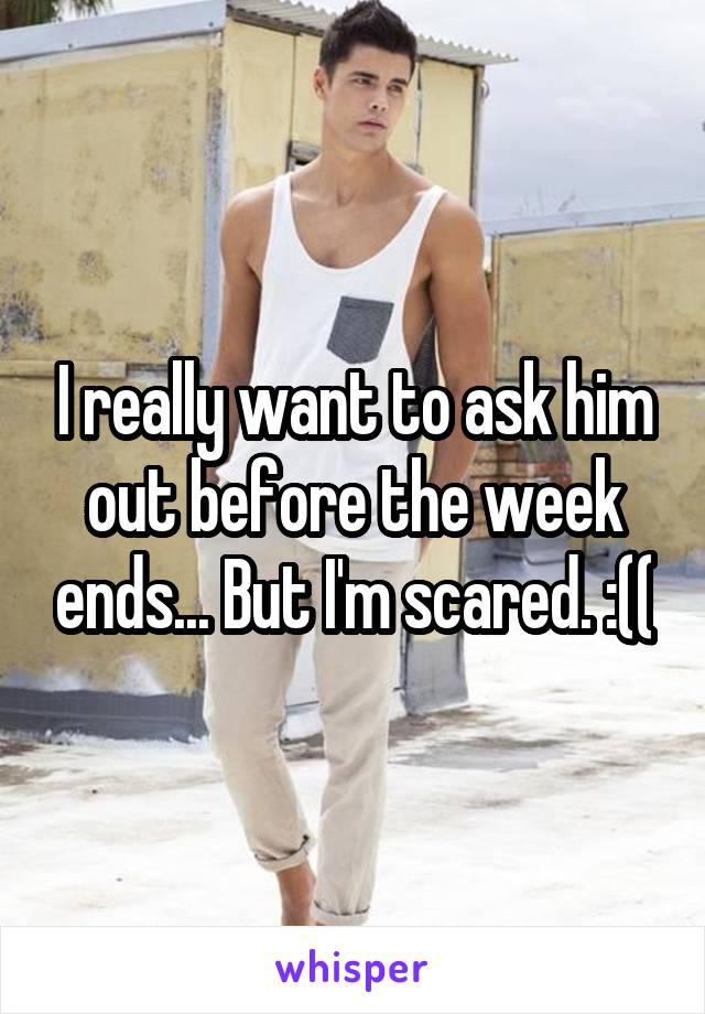 I really want to ask him out before the week ends... But I'm scared. :((
