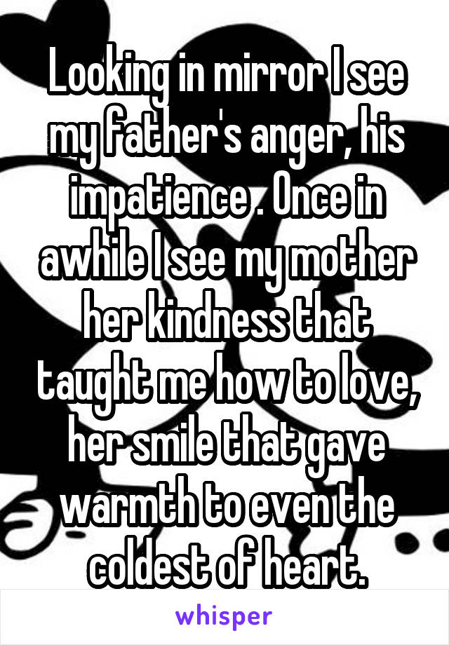 Looking in mirror I see my father's anger, his impatience . Once in awhile I see my mother her kindness that taught me how to love, her smile that gave warmth to even the coldest of heart.