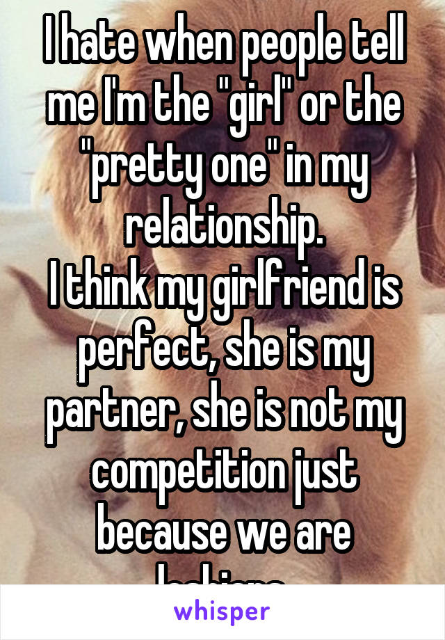 I hate when people tell me I'm the "girl" or the "pretty one" in my relationship.
I think my girlfriend is perfect, she is my partner, she is not my competition just because we are lesbians.