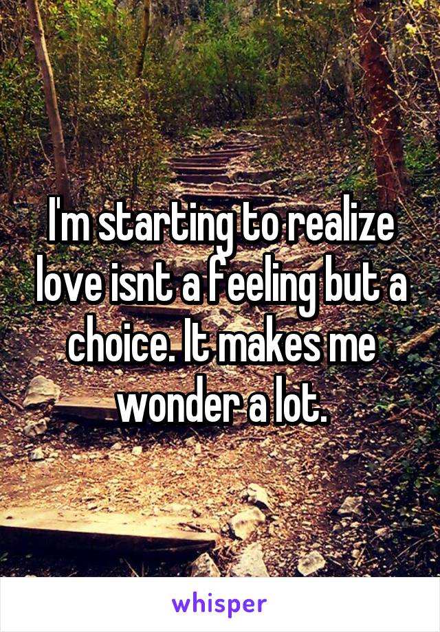 I'm starting to realize love isnt a feeling but a choice. It makes me wonder a lot.