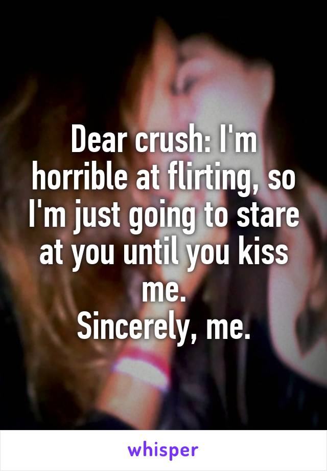 Dear crush: I'm horrible at flirting, so I'm just going to stare at you until you kiss me.
Sincerely, me.