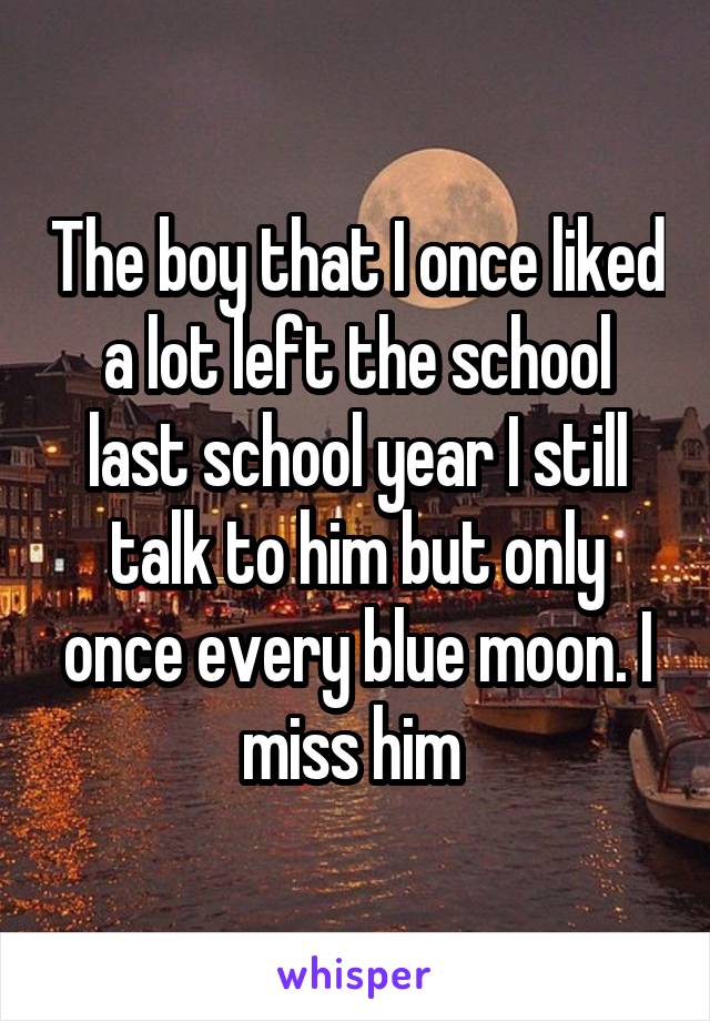 The boy that I once liked a lot left the school last school year I still talk to him but only once every blue moon. I miss him 