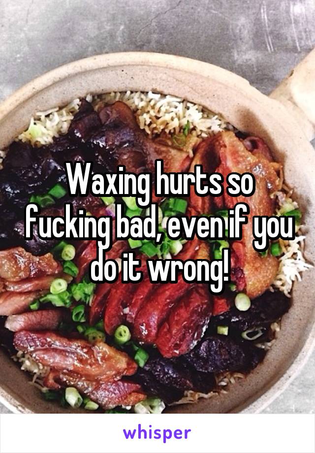 Waxing hurts so fucking bad, even if you do it wrong!