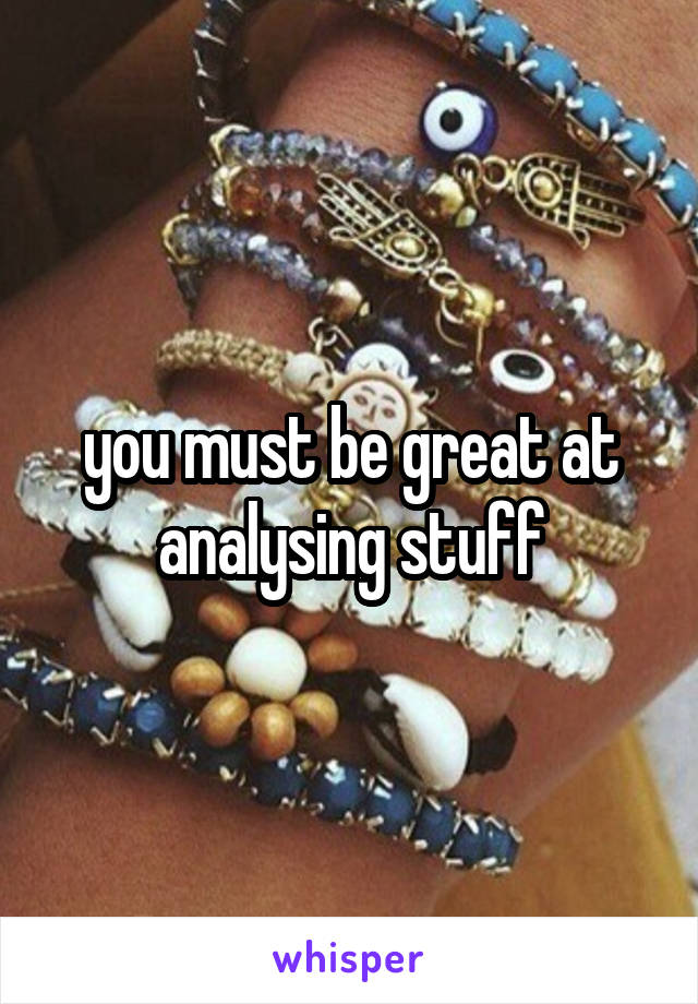 you must be great at analysing stuff