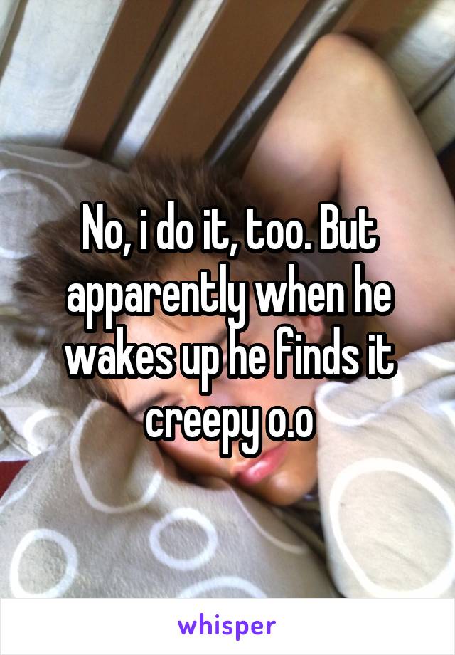 No, i do it, too. But apparently when he wakes up he finds it creepy o.o
