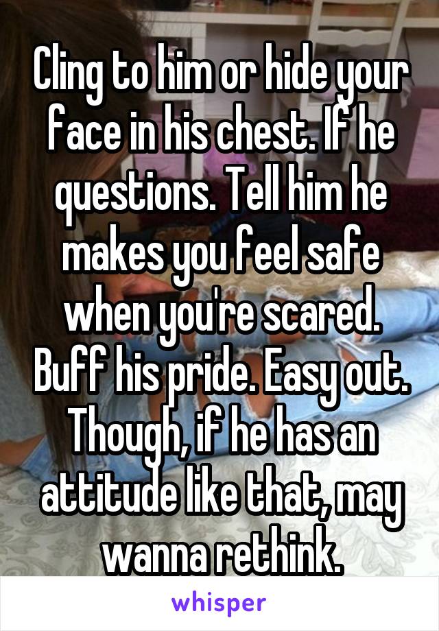 Cling to him or hide your face in his chest. If he questions. Tell him he makes you feel safe when you're scared. Buff his pride. Easy out. Though, if he has an attitude like that, may wanna rethink.