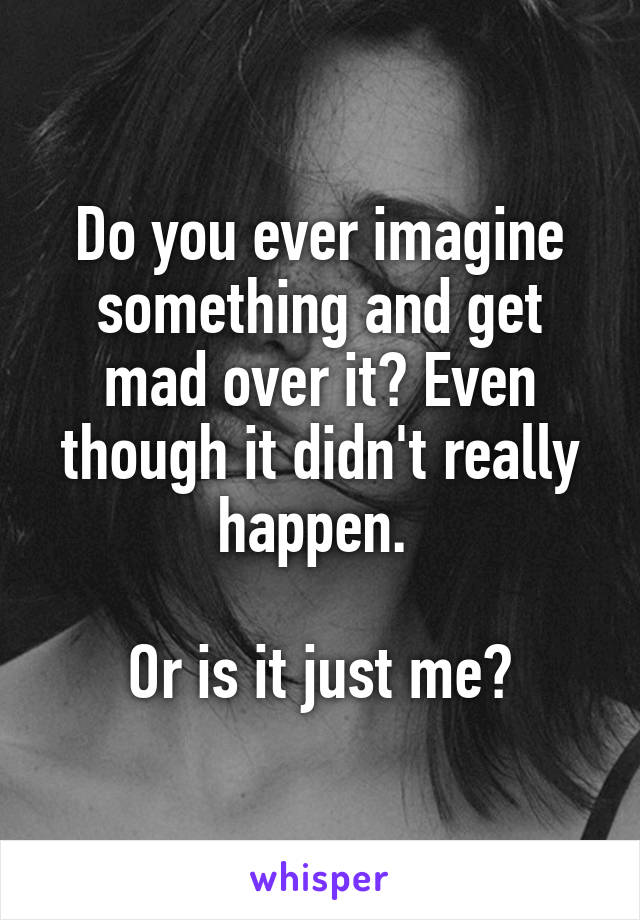 Do you ever imagine something and get mad over it? Even though it didn't really happen. 

Or is it just me?