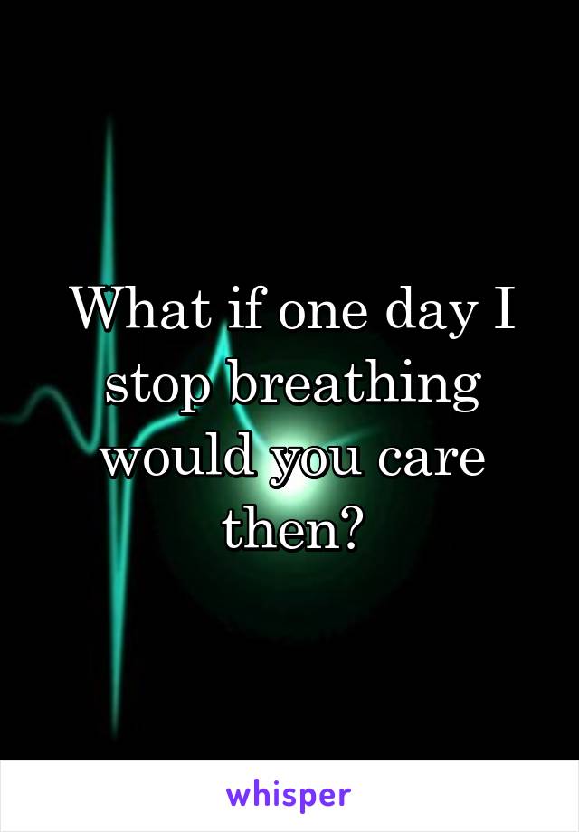 What if one day I stop breathing would you care then?