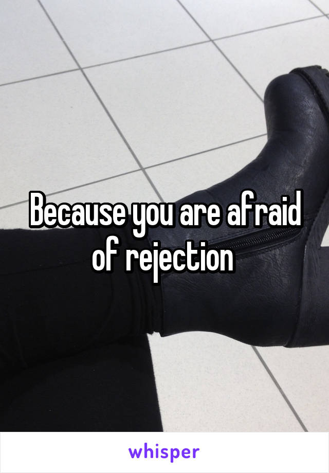 Because you are afraid of rejection 