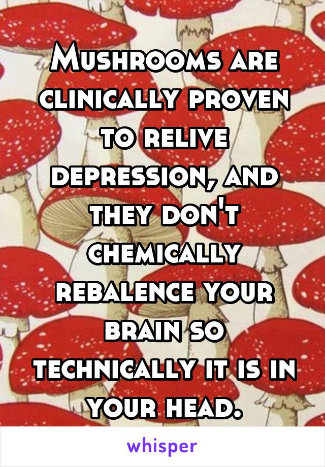 Mushrooms are clinically proven to relive depression, and they don't chemically rebalence your brain so technically it is in your head.