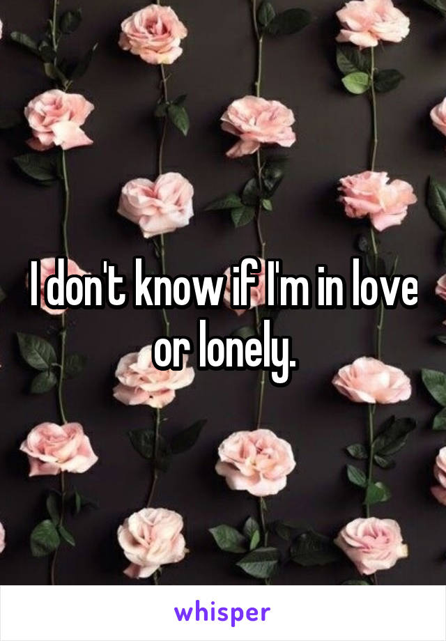 I don't know if I'm in love or lonely.