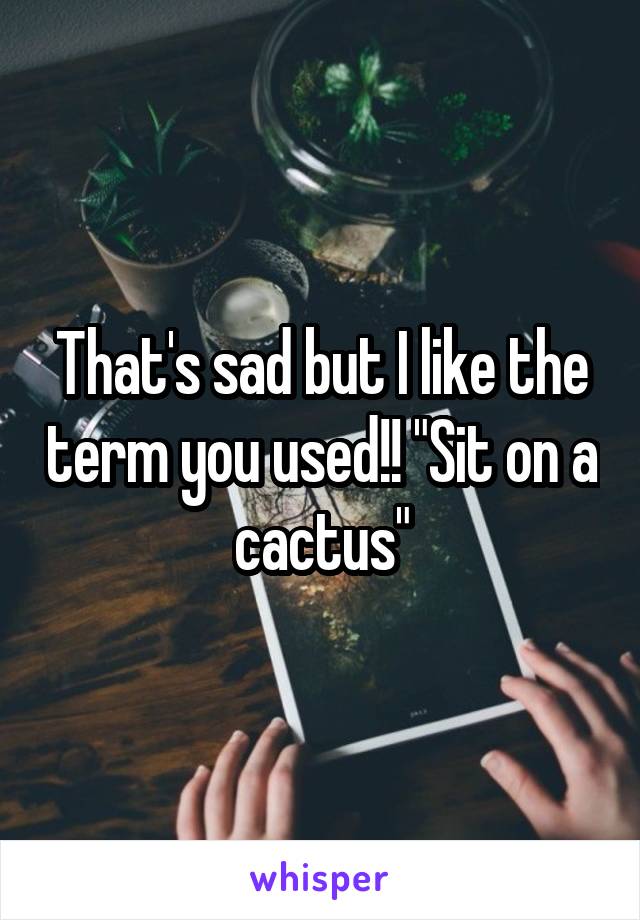 That's sad but I like the term you used!! "Sit on a cactus"