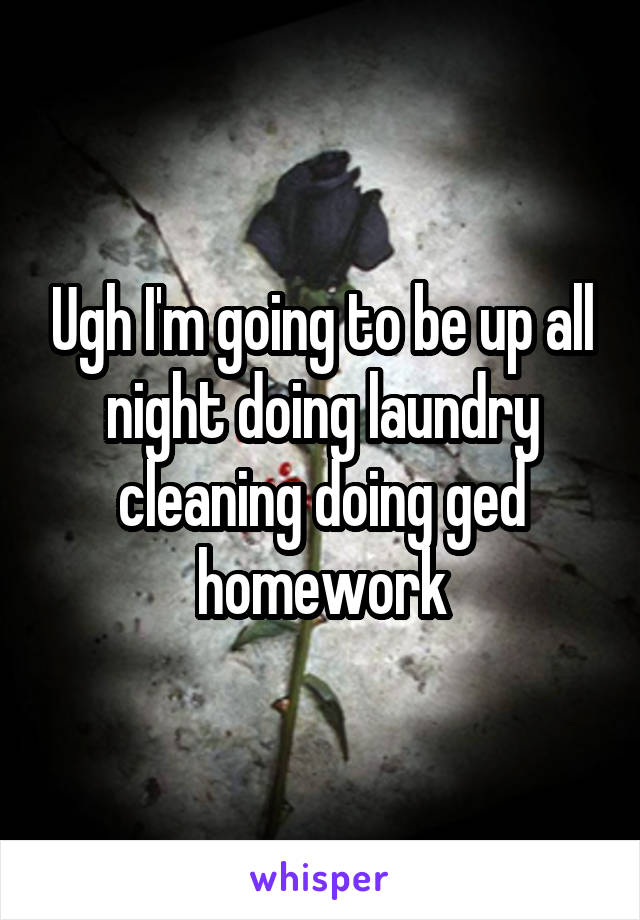 Ugh I'm going to be up all night doing laundry cleaning doing ged homework