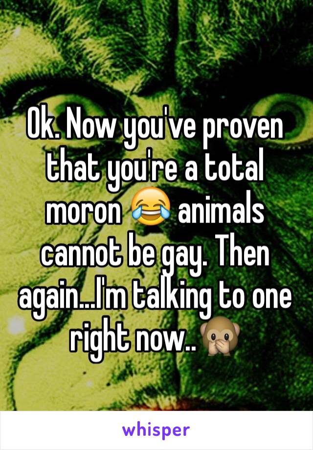 Ok. Now you've proven that you're a total moron 😂 animals cannot be gay. Then again...I'm talking to one right now..🙊