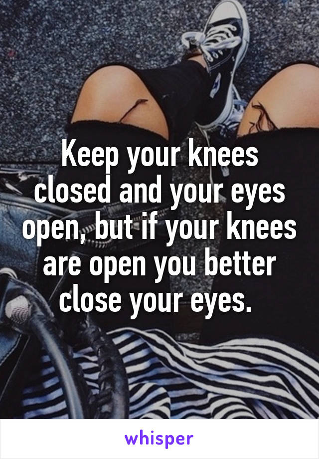 Keep your knees closed and your eyes open, but if your knees are open you better close your eyes. 