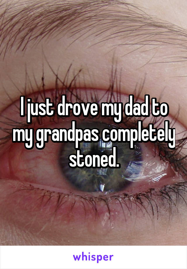 I just drove my dad to my grandpas completely stoned.
