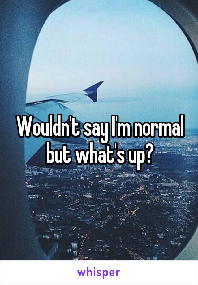 Wouldn't say I'm normal but what's up?