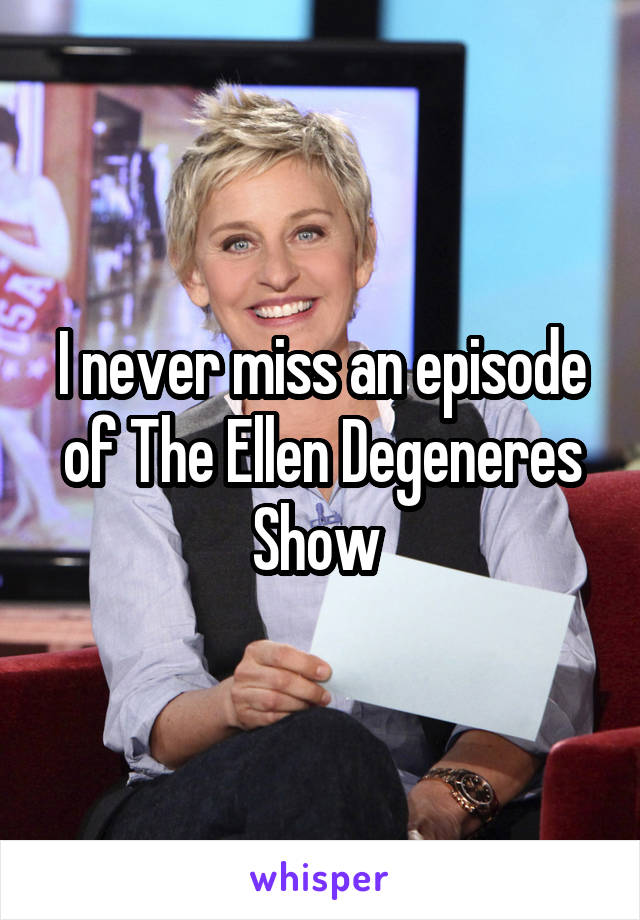 I never miss an episode of The Ellen Degeneres Show 