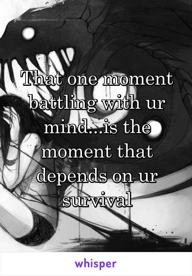 That one moment battling with ur mind...is the moment that depends on ur survival