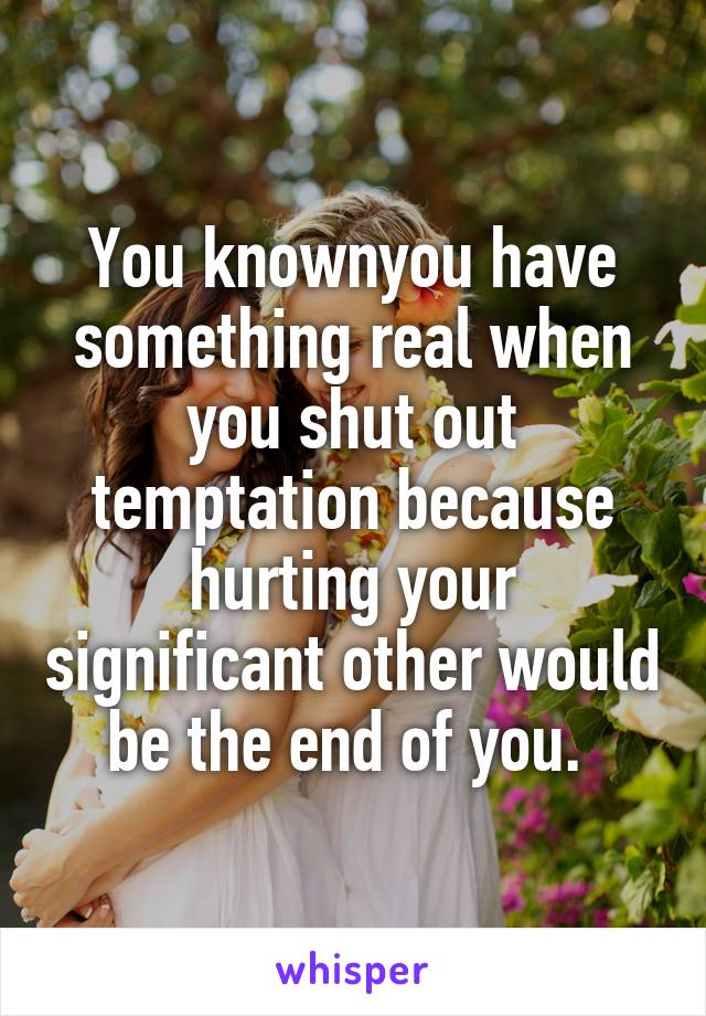 You knownyou have something real when you shut out temptation because hurting your significant other would be the end of you. 