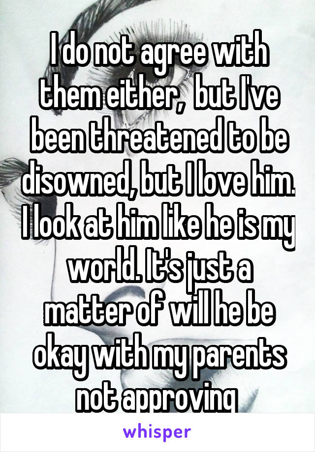 I do not agree with them either,  but I've been threatened to be disowned, but I love him. I look at him like he is my world. It's just a matter of will he be okay with my parents not approving 