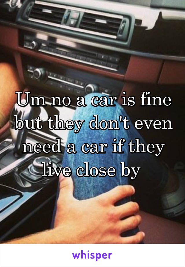 Um no a car is fine but they don't even need a car if they live close by 