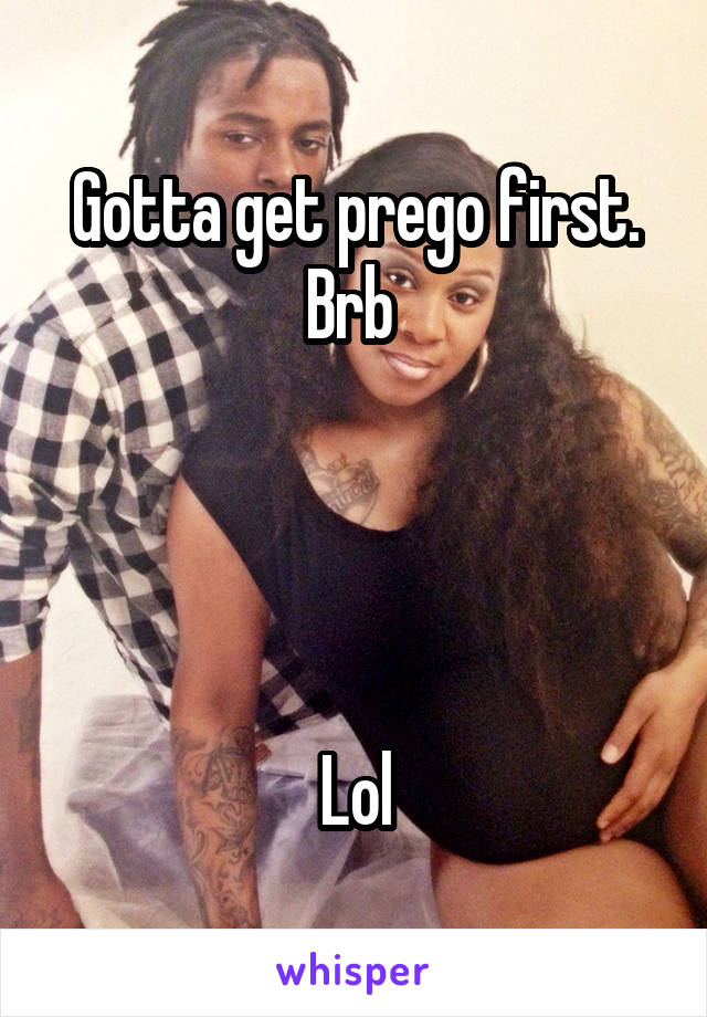 Gotta get prego first. Brb 




Lol