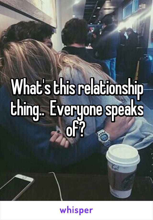 What's this relationship thing..  Everyone speaks of? 
