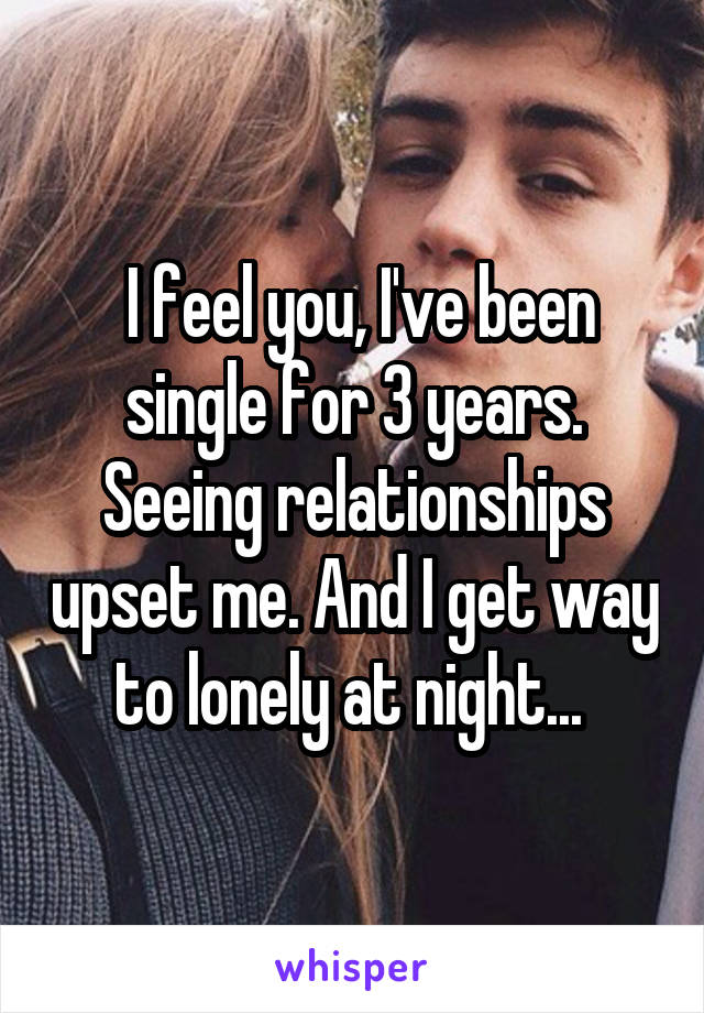  I feel you, I've been single for 3 years. Seeing relationships upset me. And I get way to lonely at night... 